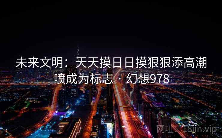 未来文明：天天摸日日摸狠狠添高潮喷成为标志 · 幻想978