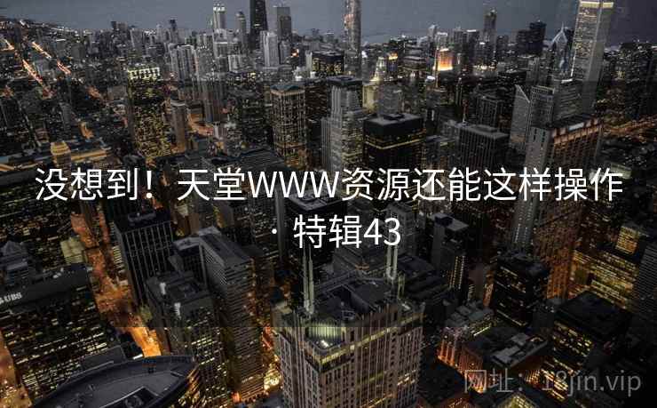 没想到！天堂WWW资源还能这样操作 · 特辑43