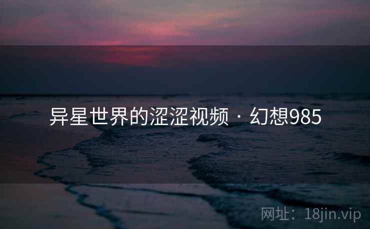 异星世界的涩涩视频 · 幻想985