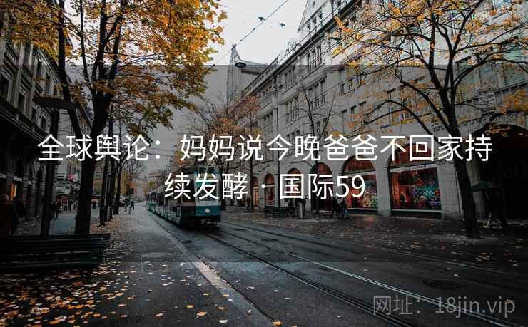 全球舆论：妈妈说今晚爸爸不回家持续发酵 · 国际59